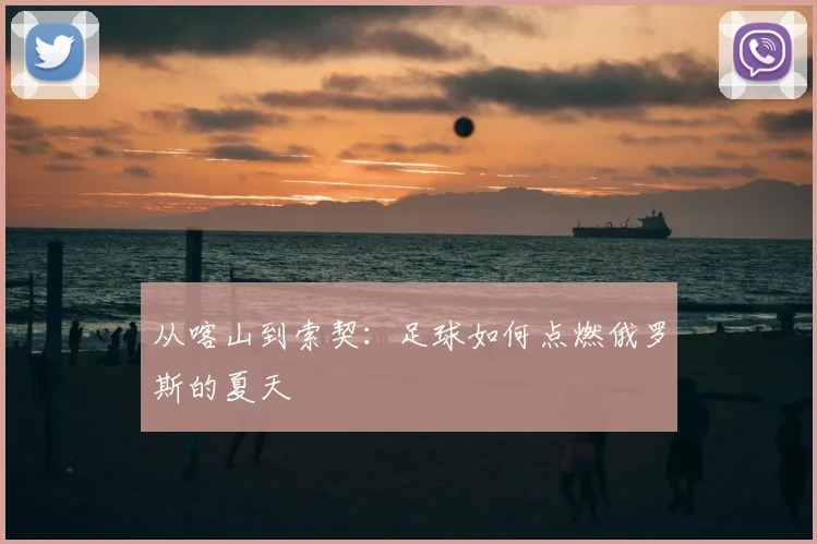 从喀山到索契：足球如何点燃俄罗斯的夏天