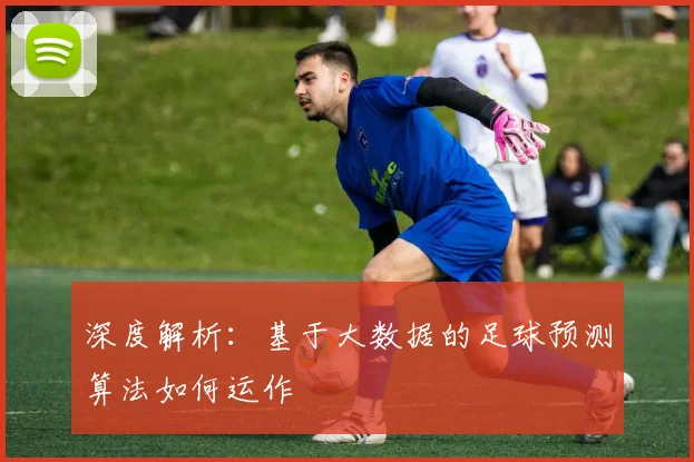 深度解析：基于大数据的足球预测算法如何运作