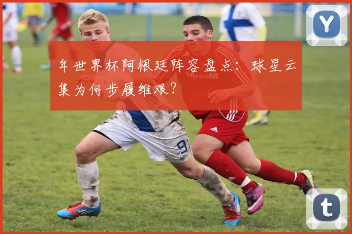年世界杯阿根廷阵容盘点:球星云集为何步履维艰?