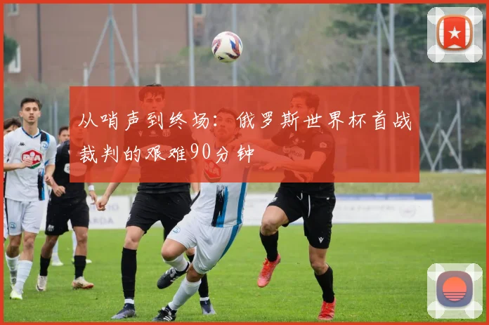 从哨声到终场：俄罗斯世界杯首战裁判的艰难90分钟