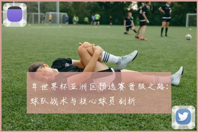 年世界杯亚洲区预选赛晋级之路：球队战术与核心球员剖析