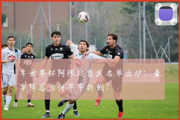 年世界杯阿根廷首发名单出炉:豪华阵容为何早早折戟?