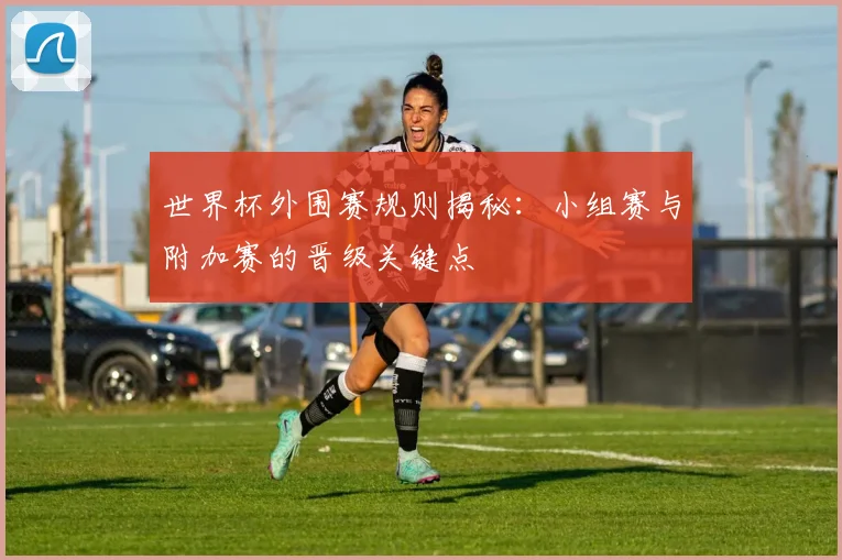 世界杯外围赛规则揭秘：小组赛与附加赛的晋级关键点