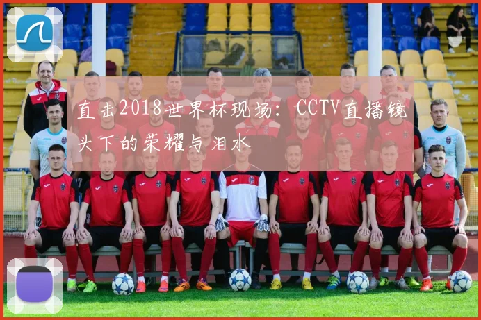 直击2018世界杯现场：CCTV直播镜头下的荣耀与泪水