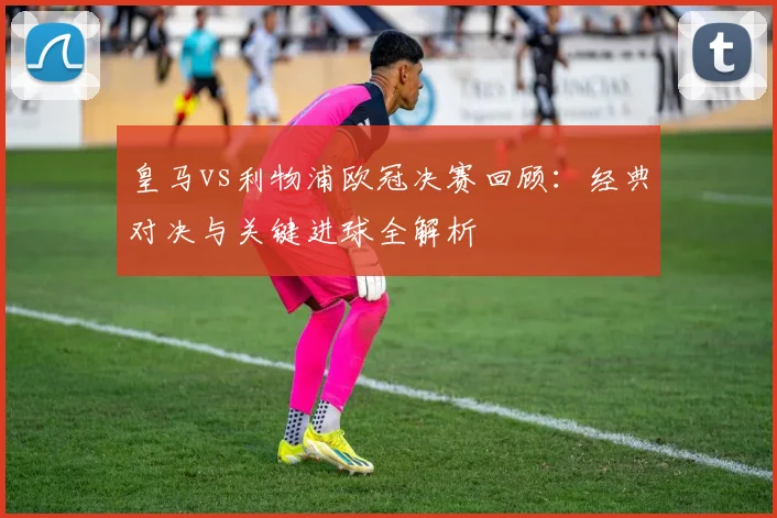 皇马vs利物浦欧冠决赛回顾：经典对决与关键进球全解析