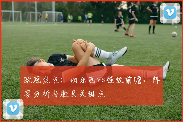 欧冠焦点：切尔西vs强敌前瞻，阵容分析与胜负关键点