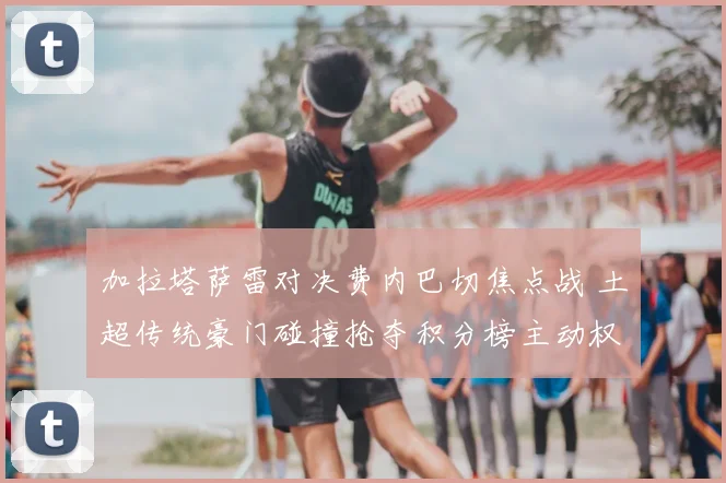 加拉塔萨雷对决费内巴切焦点战 土超传统豪门碰撞抢夺积分榜主动权