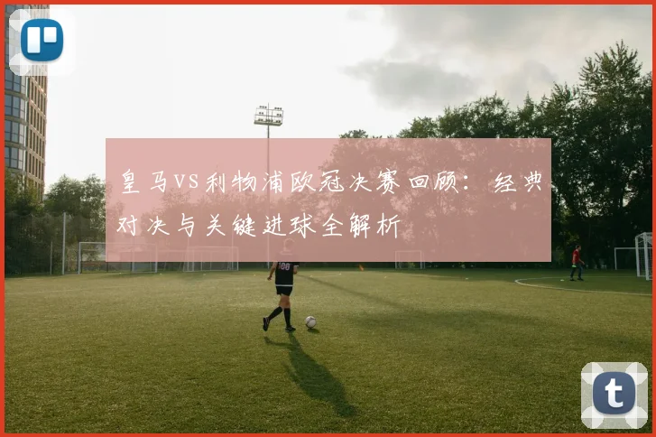 皇马vs利物浦欧冠决赛回顾：经典对决与关键进球全解析