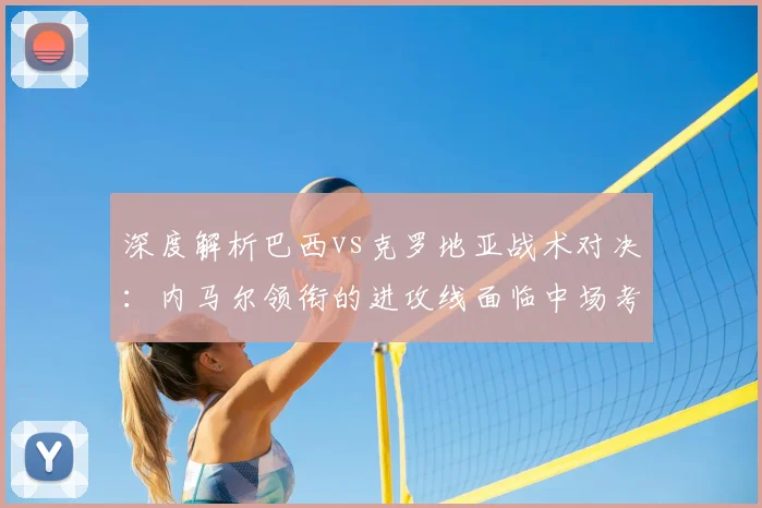 深度解析巴西vs克罗地亚战术对决：内马尔领衔的进攻线面临中场考验