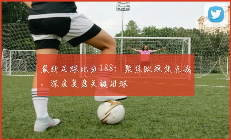 最新足球比分188：聚焦欧冠焦点战，深度复盘关键进球