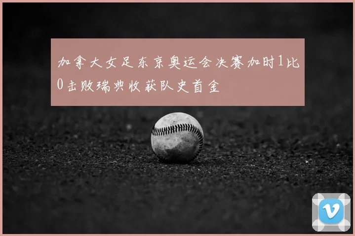 加拿大女足东京奥运会决赛加时1比0击败瑞典收获队史首金