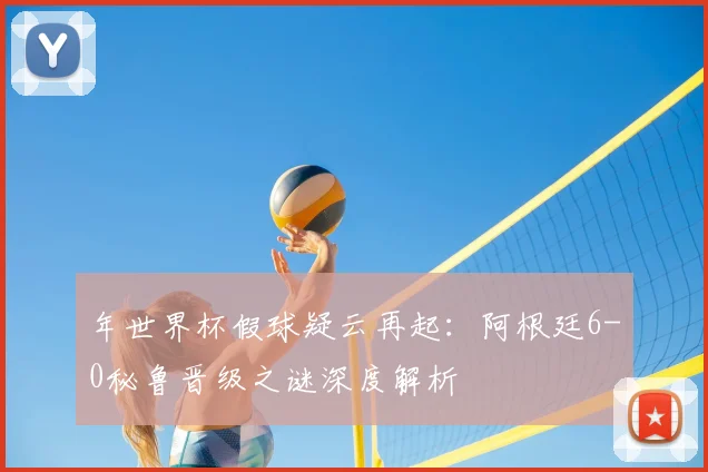 年世界杯假球疑云再起：阿根廷6-0秘鲁晋级之谜深度解析