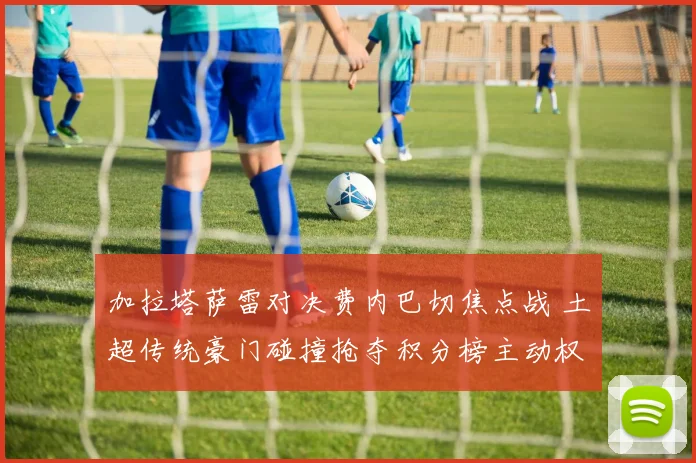 加拉塔萨雷对决费内巴切焦点战 土超传统豪门碰撞抢夺积分榜主动权