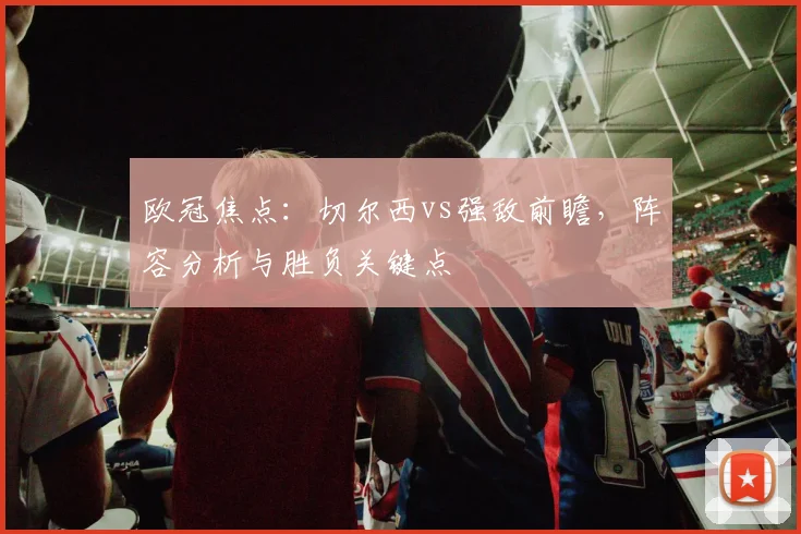 欧冠焦点：切尔西vs强敌前瞻，阵容分析与胜负关键点