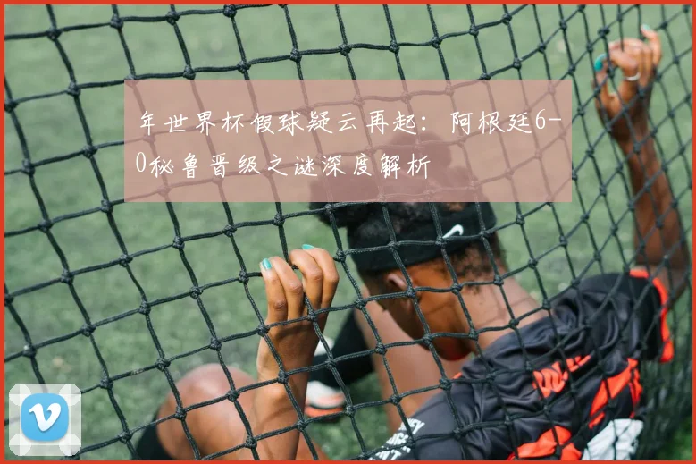 年世界杯假球疑云再起：阿根廷6-0秘鲁晋级之谜深度解析