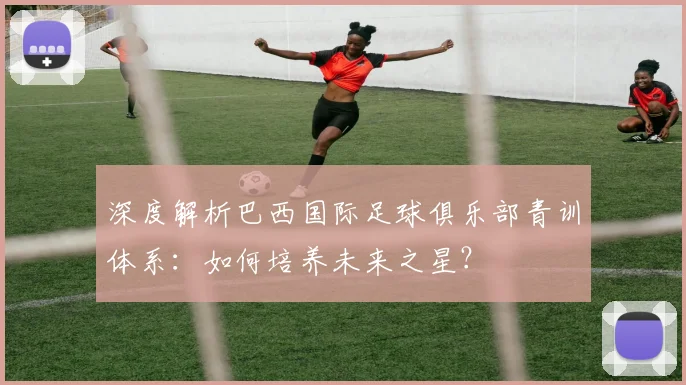 深度解析巴西国际足球俱乐部青训体系：如何培养未来之星？