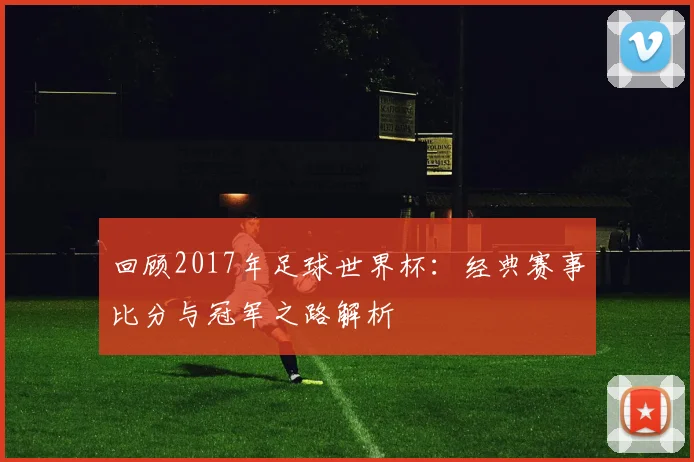 回顾2017年足球世界杯：经典赛事比分与冠军之路解析